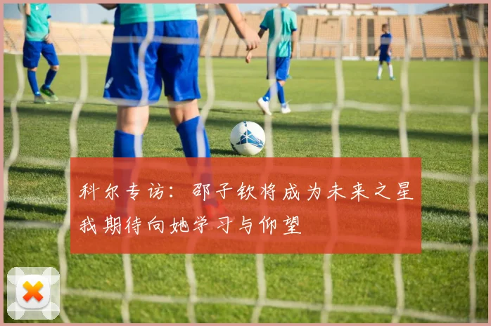 科尔专访：邵子钦将成为未来之星我期待向她学习与仰望
