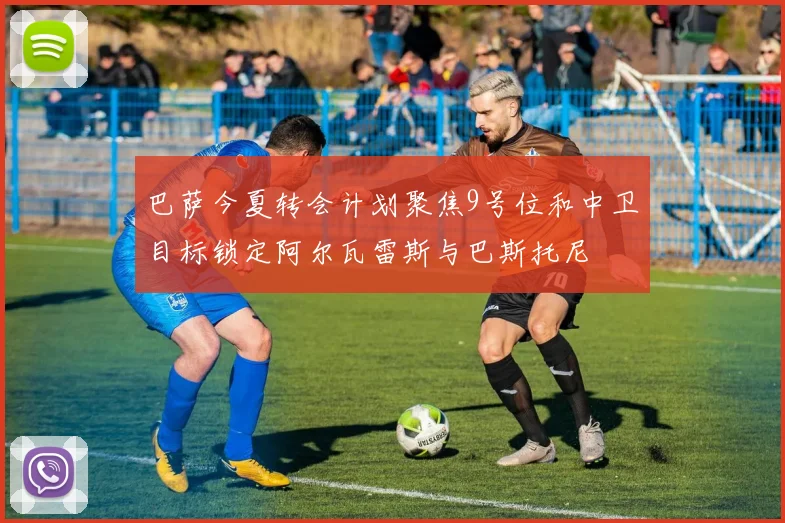 巴萨今夏转会计划聚焦9号位和中卫目标锁定阿尔瓦雷斯与巴斯托尼