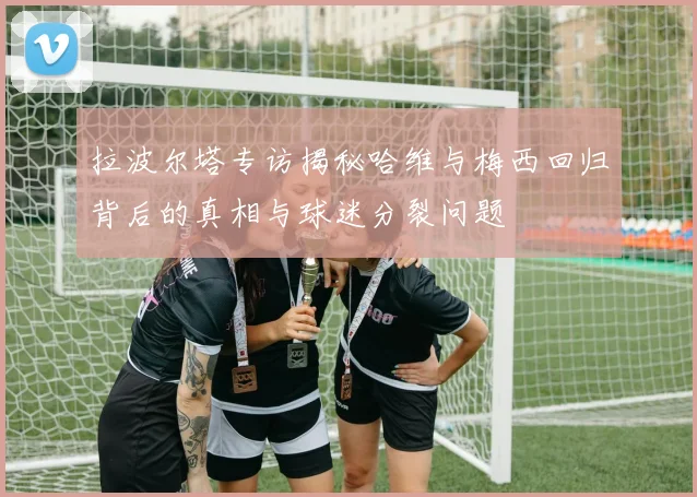 拉波尔塔专访揭秘哈维与梅西回归背后的真相与球迷分裂问题