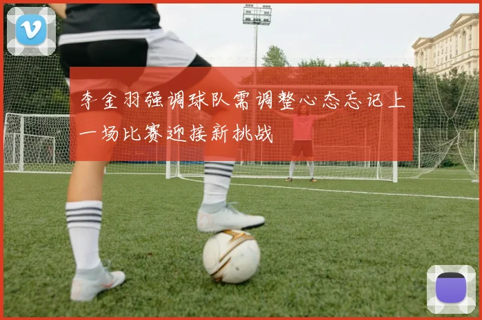 李金羽强调球队需调整心态忘记上一场比赛迎接新挑战