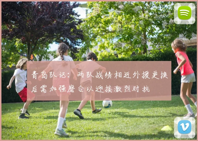 青岛队记：两队战绩相近外援更换后需加强磨合以迎接激烈对抗