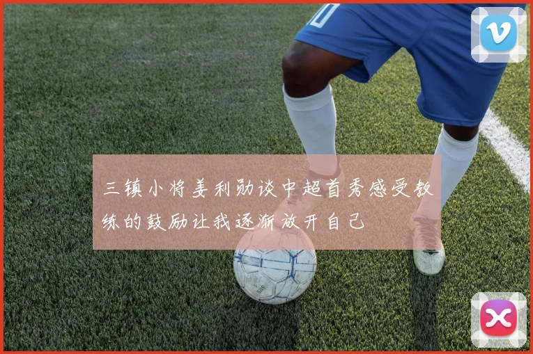 三镇小将姜利勋谈中超首秀感受教练的鼓励让我逐渐放开自己