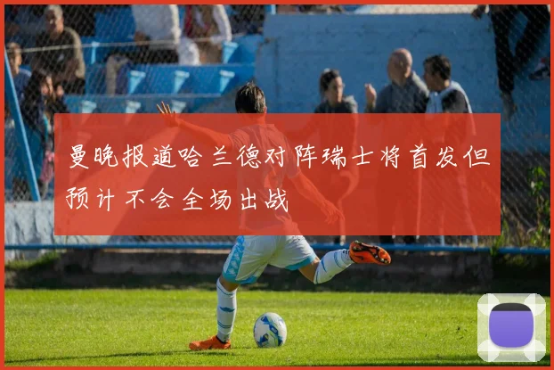 曼晚报道哈兰德对阵瑞士将首发但预计不会全场出战
