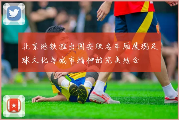 北京地铁推出国安联名车厢展现足球文化与城市精神的完美结合
